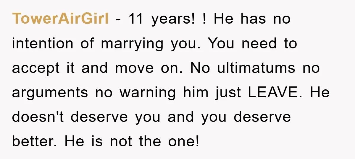 TowerAirGirl − 11 years! ! He has no intention of marrying you. You need to accept it and move on. No ultimatums no arguments no warning him just LEAVE. He...