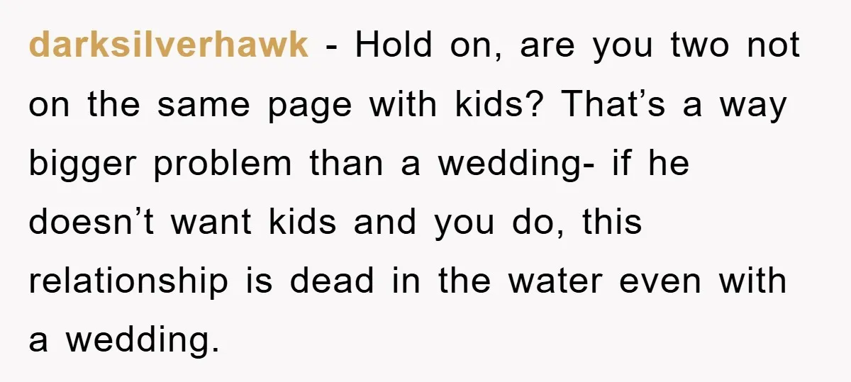darksilverhawk − Hold on, are you two not on the same page with kids? That’s a way bigger problem than a wedding- if he doesn’t want kids and you do,...