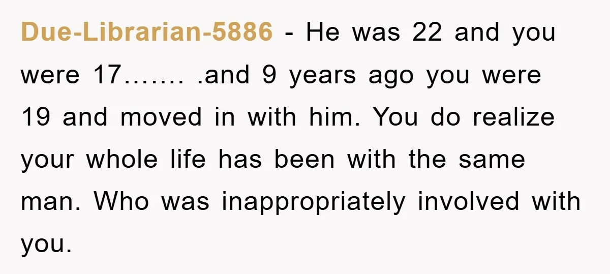 Due-Librarian-5886 − He was 22 and you were 17……. .and 9 years ago you were 19 and moved in with him. You do realize your whole life has been with...