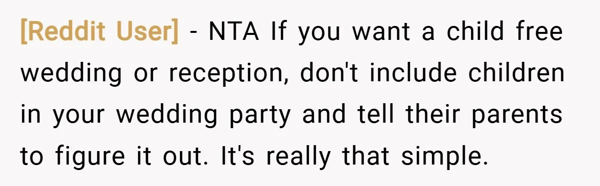 [Reddit User] − NTA If you want a child free wedding or reception, don't include children in your wedding party and tell their parents to figure it out. It's really...