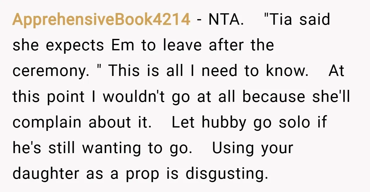 ApprehensiveBook4214 − NTA. "Tia said she expects Em to leave after the ceremony. " This is all I need to know. At this point I wouldn't go at all because...