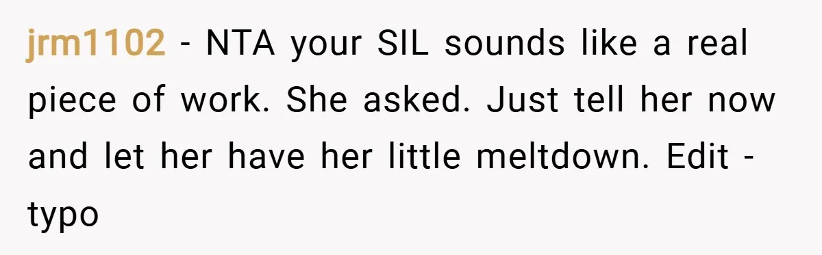 jrm1102 − NTA your SIL sounds like a real piece of work. She asked. Just tell her now and let her have her little meltdown. Edit - typo