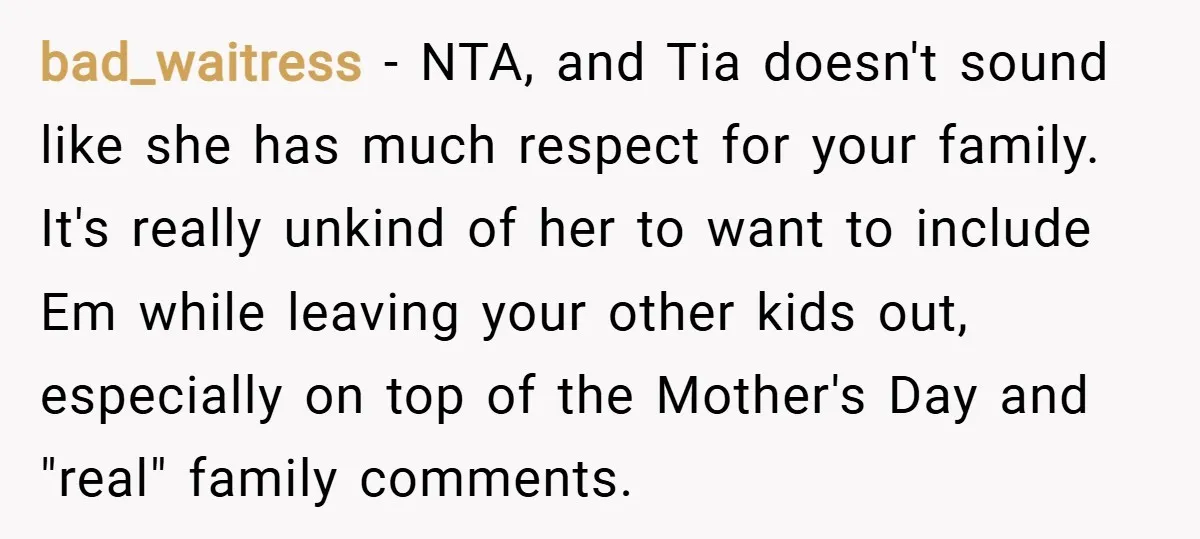 bad_waitress − NTA, and Tia doesn't sound like she has much respect for your family. It's really unkind of her to want to include Em while leaving your other kids...