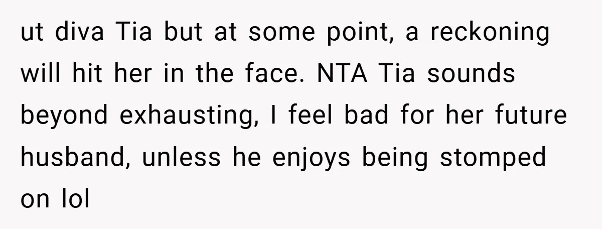 ut diva Tia but at some point, a reckoning will hit her in the face. NTA Tia sounds beyond exhausting, I feel bad for her future husband, unless he enjoys...