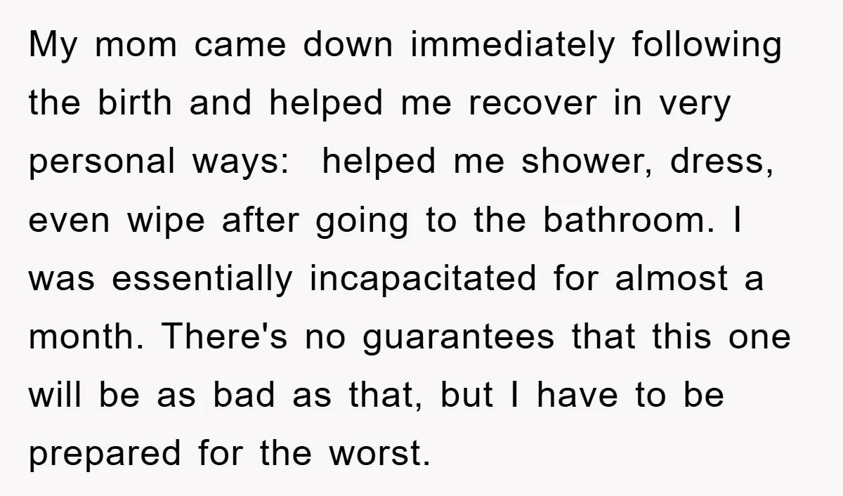 My mom came down immediately following the birth and helped me recover in very personal ways: helped me shower, dress, even wipe after going to the bathroom. I was essentially...