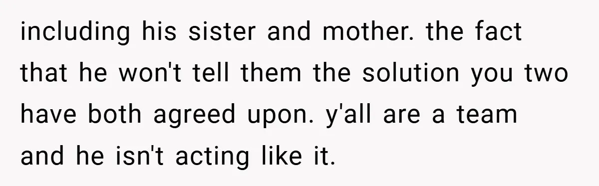 including his sister and mother. the fact that he won't tell them the solution you two have both agreed upon. y'all are a team and he isn't acting like it.