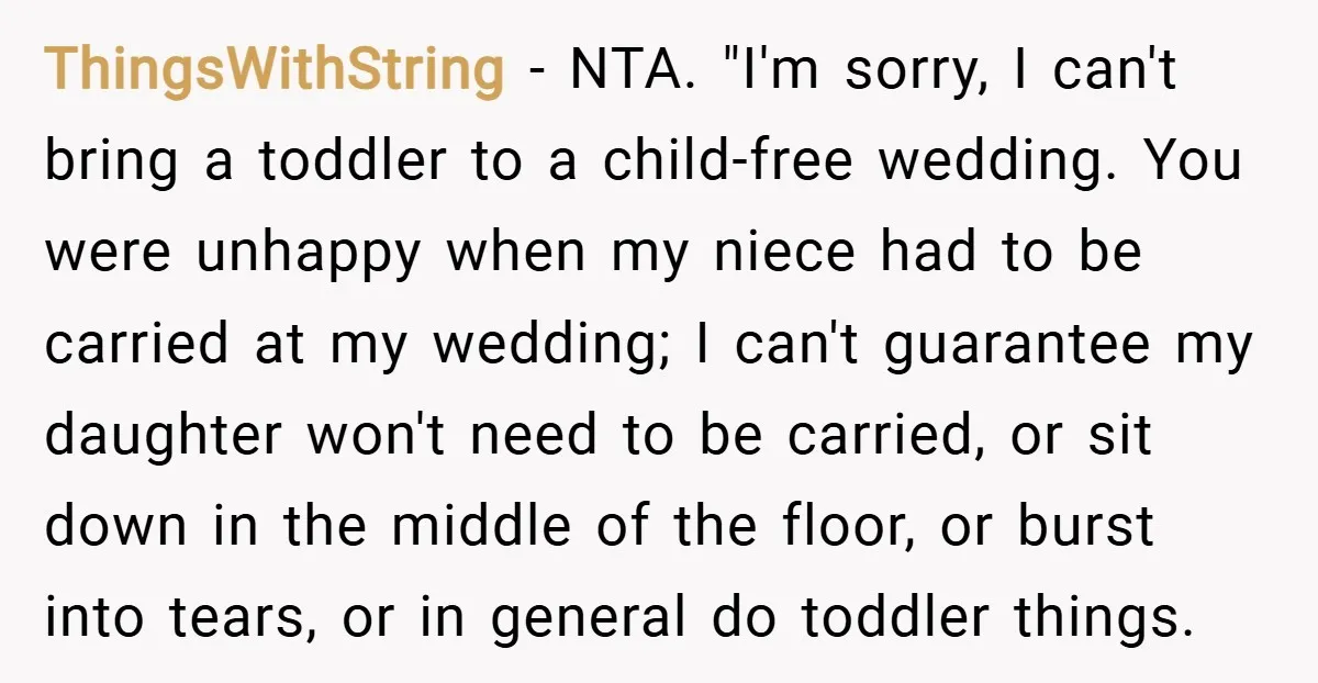ThingsWithString − NTA. "I'm sorry, I can't bring a toddler to a child-free wedding. You were unhappy when my niece had to be carried at my wedding; I can't guarantee...