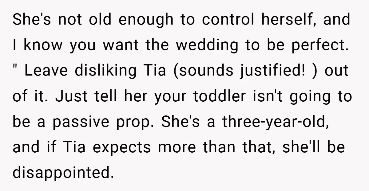 She's not old enough to control herself, and I know you want the wedding to be perfect. " Leave disliking Tia (sounds justified! ) out of it. Just tell her...