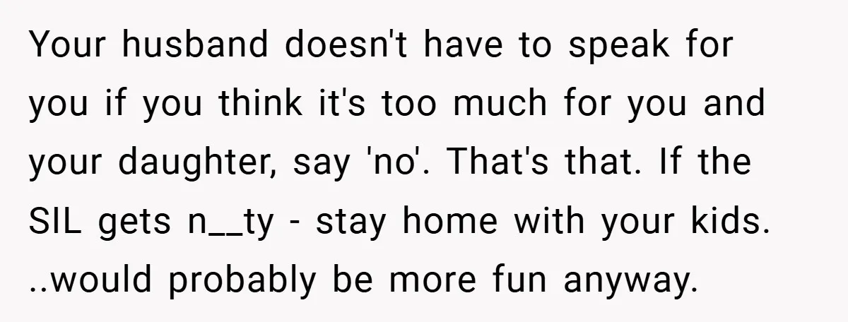 Your husband doesn't have to speak for you if you think it's too much for you and your daughter, say 'no'. That's that. If the SIL gets n__ty - stay...