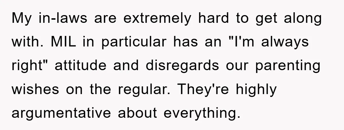 My in-laws are extremely hard to get along with. MIL in particular has an "I'm always right" attitude and disregards our parenting wishes on the regular. They're highly argumentative about...
