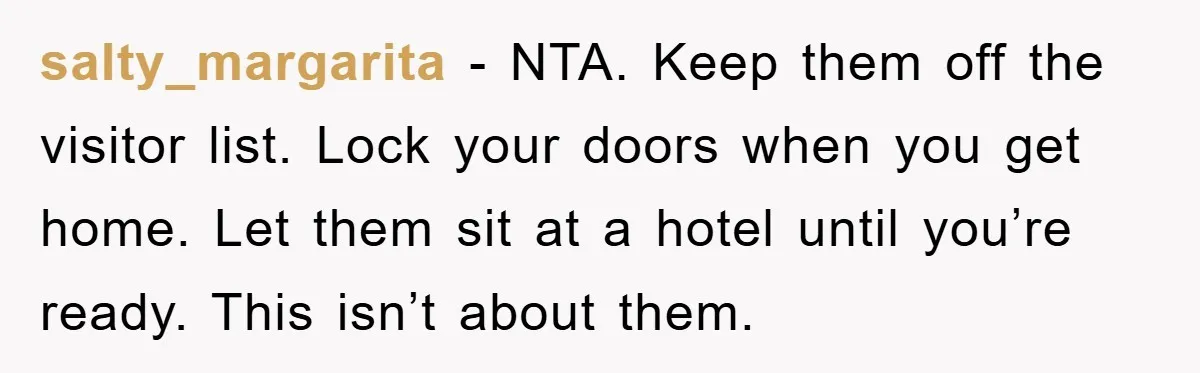salty_margarita − NTA. Keep them off the visitor list. Lock your doors when you get home. Let them sit at a hotel until you’re ready. This isn’t about them.