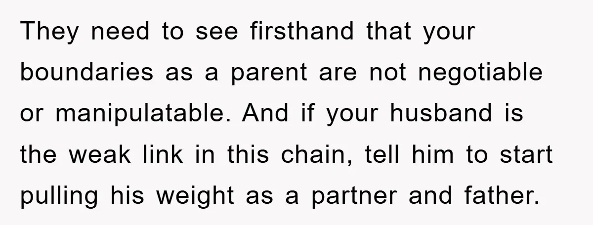 They need to see firsthand that your boundaries as a parent are not negotiable or manipulatable. And if your husband is the weak link in this chain, tell him to...