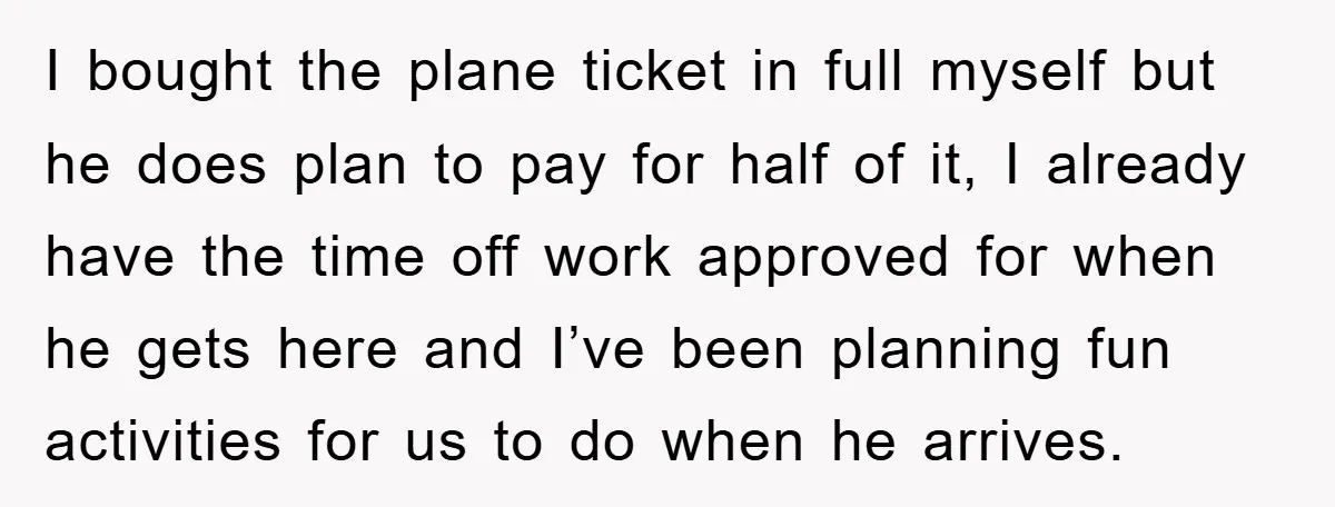 I bought the plane ticket in full myself but he does plan to pay for half of it, I already have the time off work approved for when he gets...
