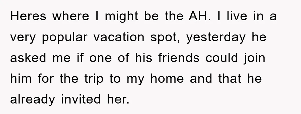 Heres where I might be the AH. I live in a very popular vacation spot, yesterday he asked me if one of his friends could join him for the trip...