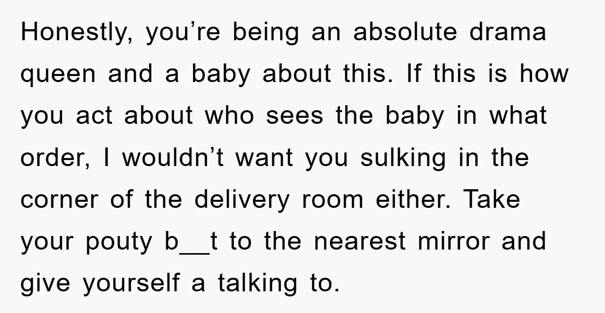 Honestly, you’re being an absolute drama queen and a baby about this. If this is how you act about who sees the baby in what order, I wouldn’t want you...