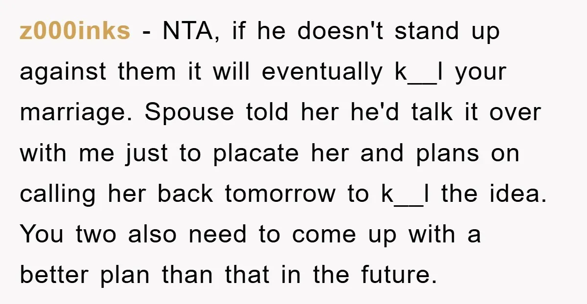 z000inks − NTA, if he doesn't stand up against them it will eventually k__l your marriage. Spouse told her he'd talk it over with me just to placate her and...