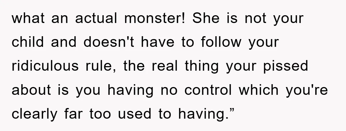 what an actual monster! She is not your child and doesn't have to follow your ridiculous rule, the real thing your pissed about is you having no control which you're...