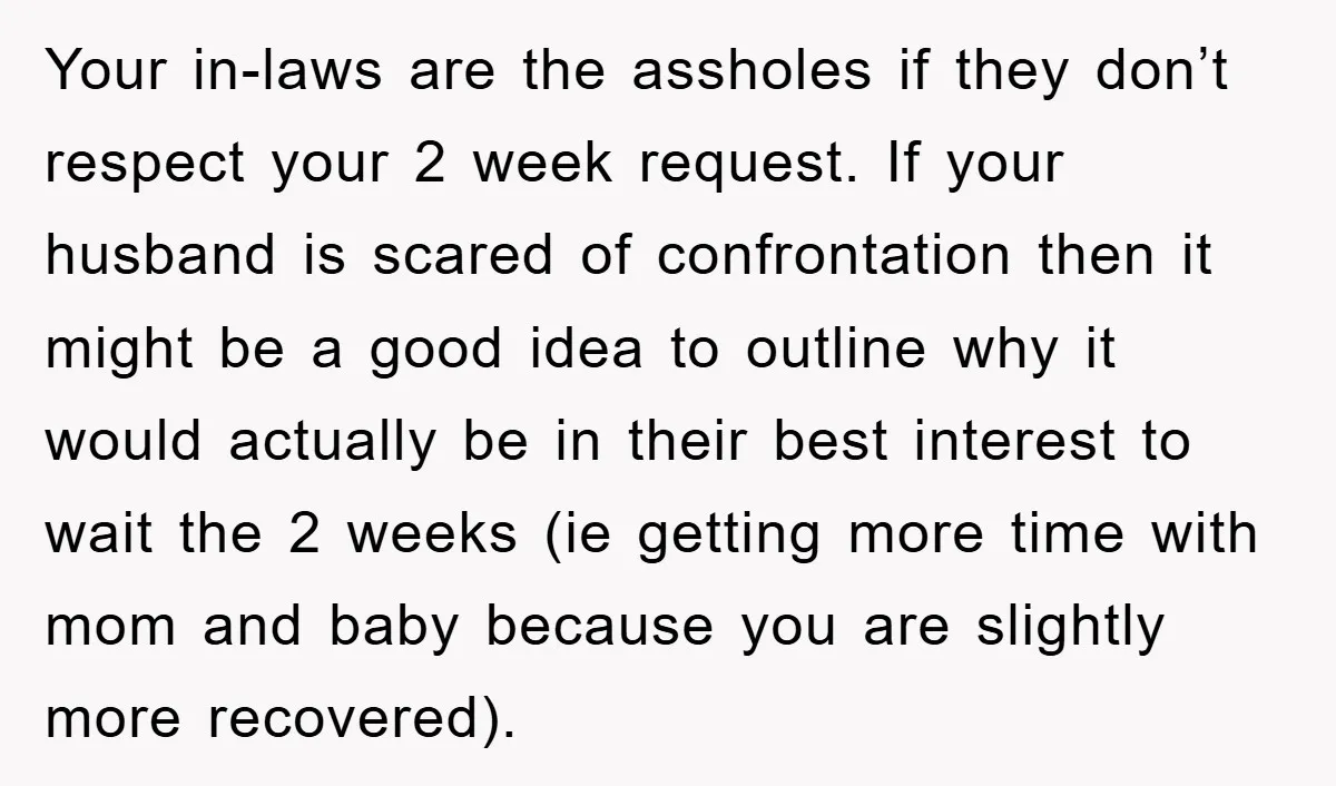 Your in-laws are the assholes if they don’t respect your 2 week request. If your husband is scared of confrontation then it might be a good idea to outline why...