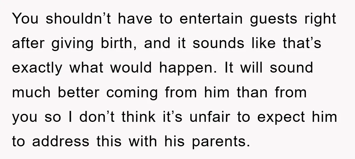 You shouldn’t have to entertain guests right after giving birth, and it sounds like that’s exactly what would happen. It will sound much better coming from him than from you...