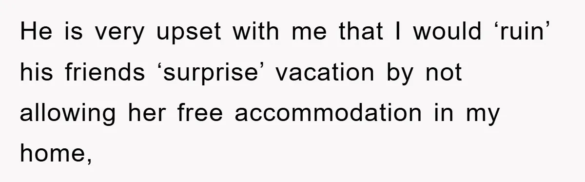 He is very upset with me that I would ‘ruin’ his friends ‘surprise’ vacation by not allowing her free accommodation in my home,