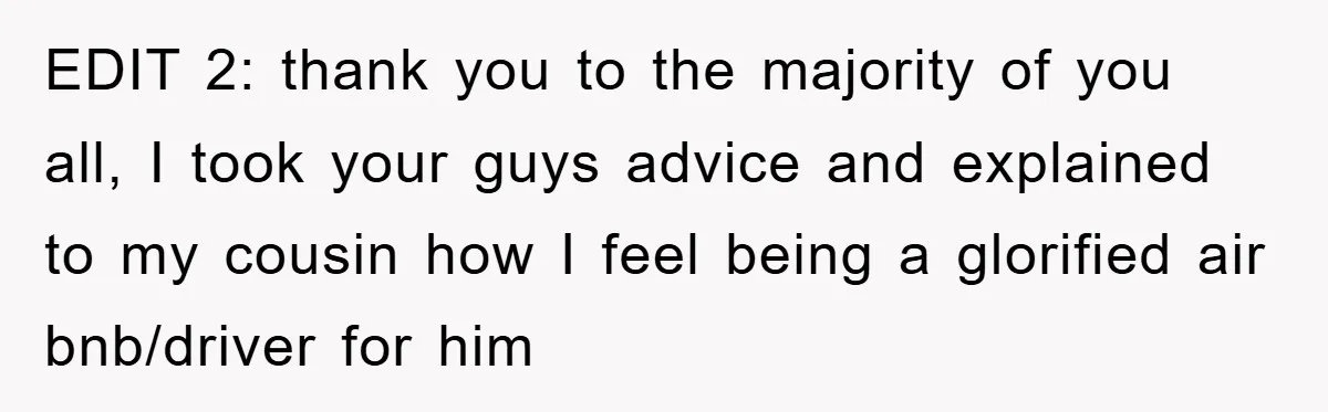 EDIT 2: thank you to the majority of you all, I took your guys advice and explained to my cousin how I feel being a glorified air bnb/driver for him