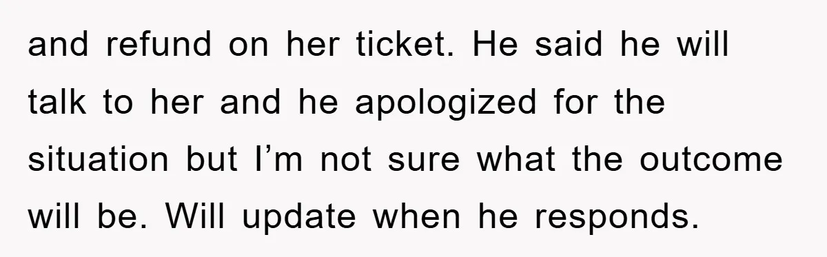 and refund on her ticket. He said he will talk to her and he apologized for the situation but I’m not sure what the outcome will be. Will update when...