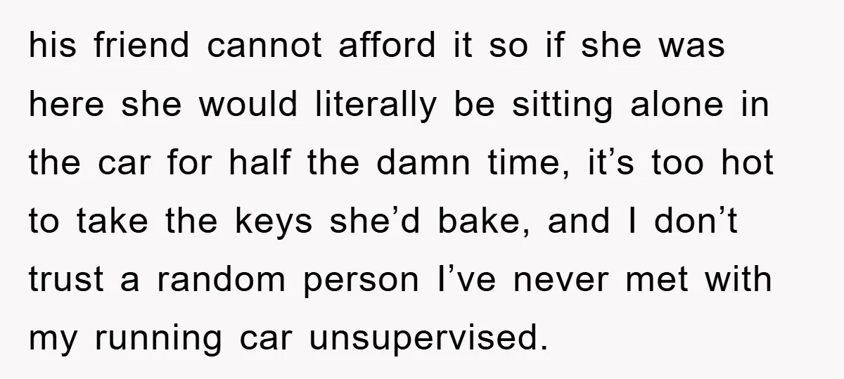 his friend cannot afford it so if she was here she would literally be sitting alone in the car for half the damn time, it’s too hot to take the...