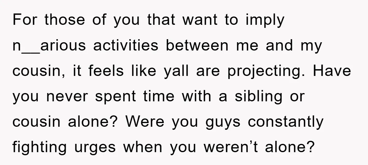 For those of you that want to imply n__arious activities between me and my cousin, it feels like yall are projecting. Have you never spent time with a sibling or...