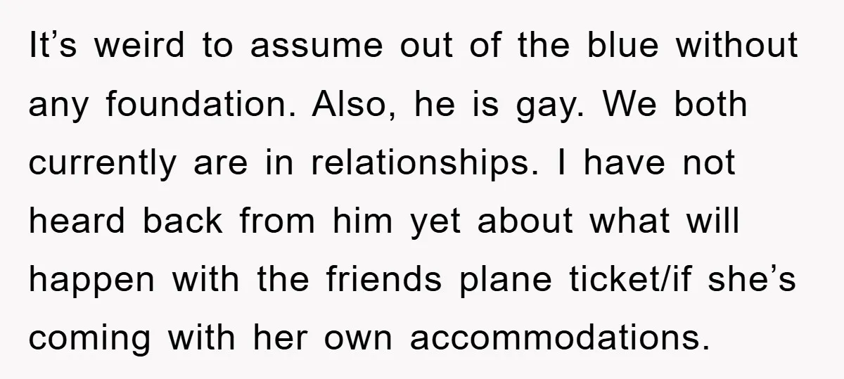 It’s weird to assume out of the blue without any foundation. Also, he is gay. We both currently are in relationships. I have not heard back from him yet about...