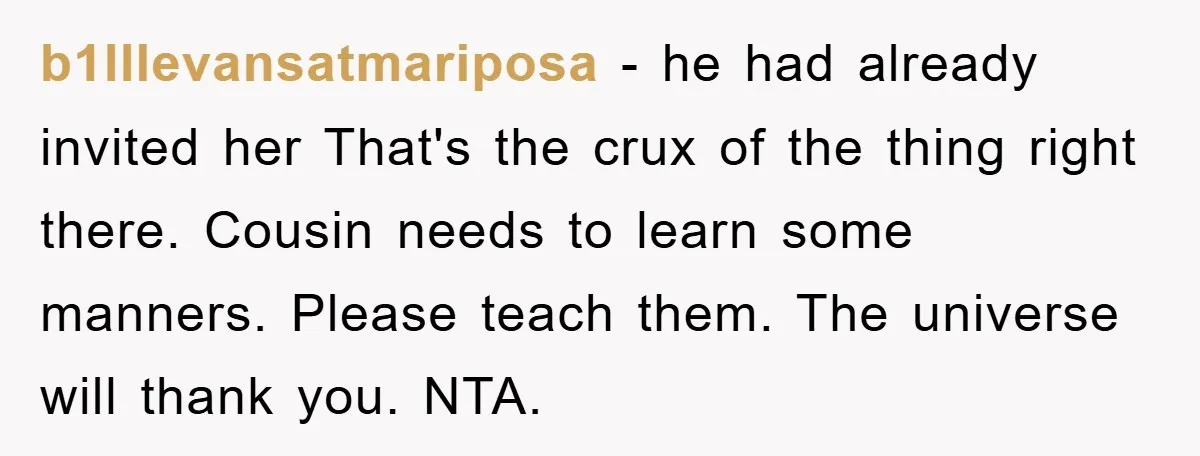 b1lllevansatmariposa − he had already invited her That's the crux of the thing right there. Cousin needs to learn some manners. Please teach them. The universe will thank you. NTA.