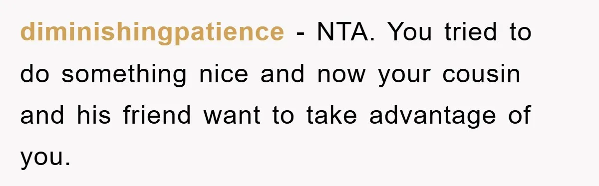 diminishingpatience − NTA. You tried to do something nice and now your cousin and his friend want to take advantage of you.