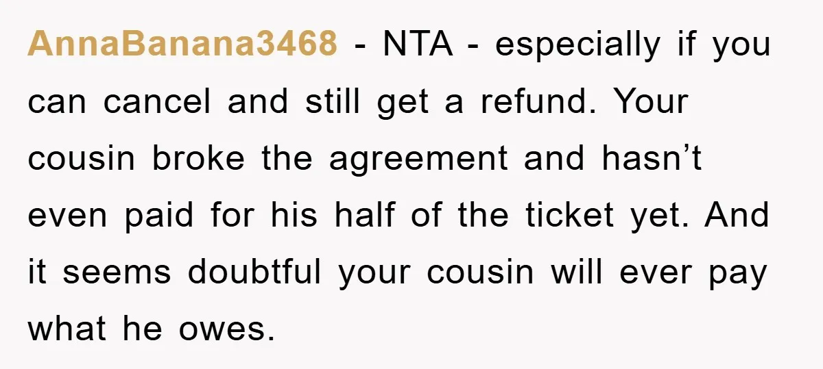 AnnaBanana3468 − NTA - especially if you can cancel and still get a refund. Your cousin broke the agreement and hasn’t even paid for his half of the ticket yet....