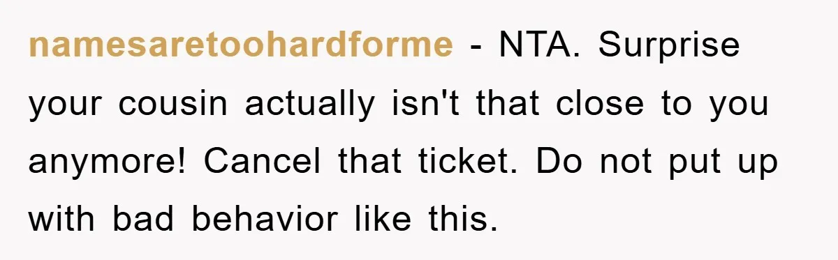namesaretoohardforme − NTA. Surprise your cousin actually isn't that close to you anymore! Cancel that ticket. Do not put up with bad behavior like this.