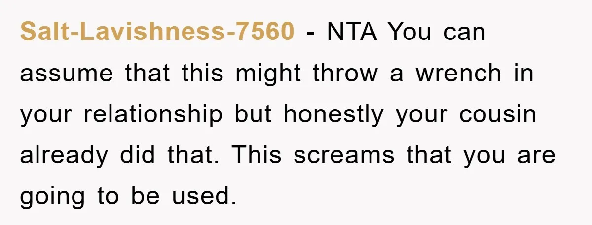 Salt-Lavishness-7560 − NTA You can assume that this might throw a wrench in your relationship but honestly your cousin already did that. This screams that you are going to be...