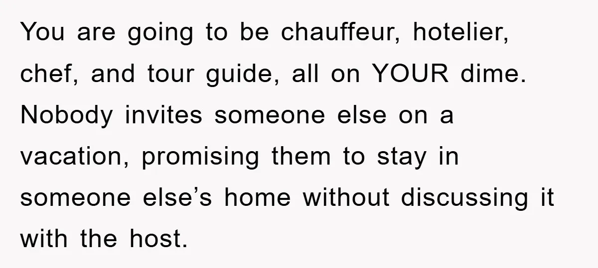 You are going to be chauffeur, hotelier, chef, and tour guide, all on YOUR dime. Nobody invites someone else on a vacation, promising them to stay in someone else’s home...