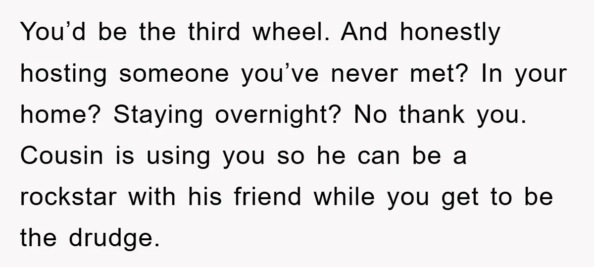 You’d be the third wheel. And honestly hosting someone you’ve never met? In your home? Staying overnight? No thank you. Cousin is using you so he can be a rockstar...