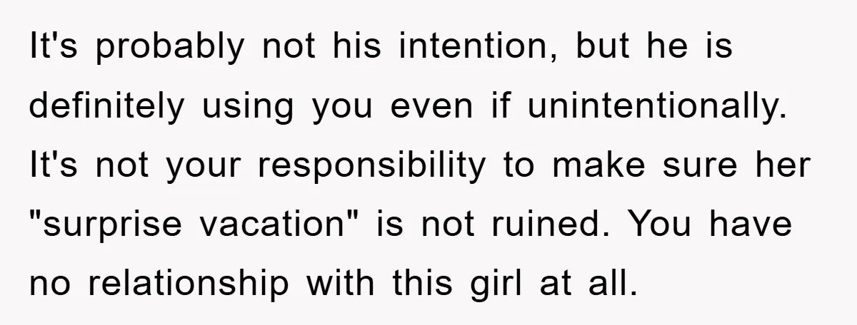 It's probably not his intention, but he is definitely using you even if unintentionally. It's not your responsibility to make sure her "surprise vacation" is not ruined. You have no...