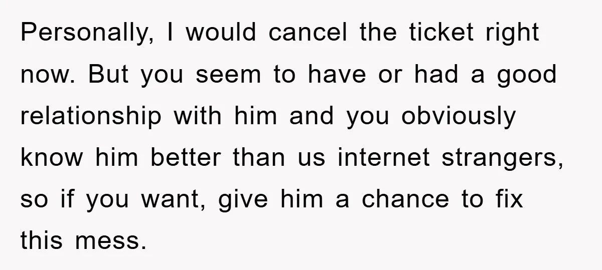 Personally, I would cancel the ticket right now. But you seem to have or had a good relationship with him and you obviously know him better than us internet strangers,...