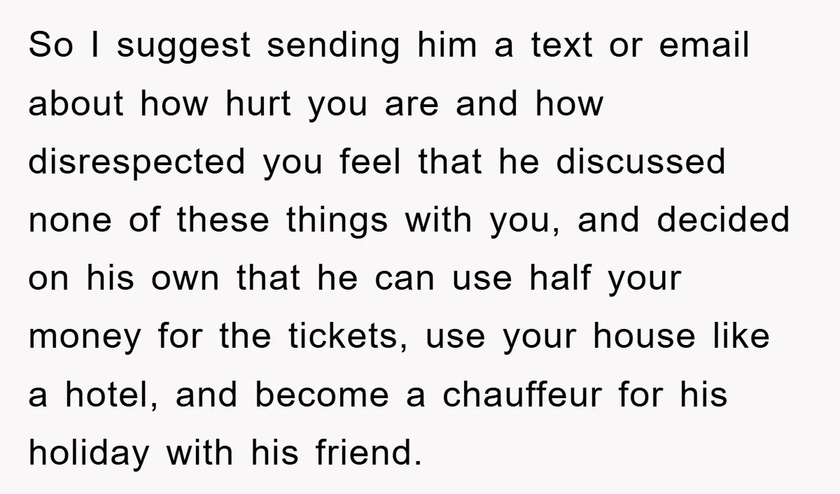 So I suggest sending him a text or email about how hurt you are and how disrespected you feel that he discussed none of these things with you, and decided...