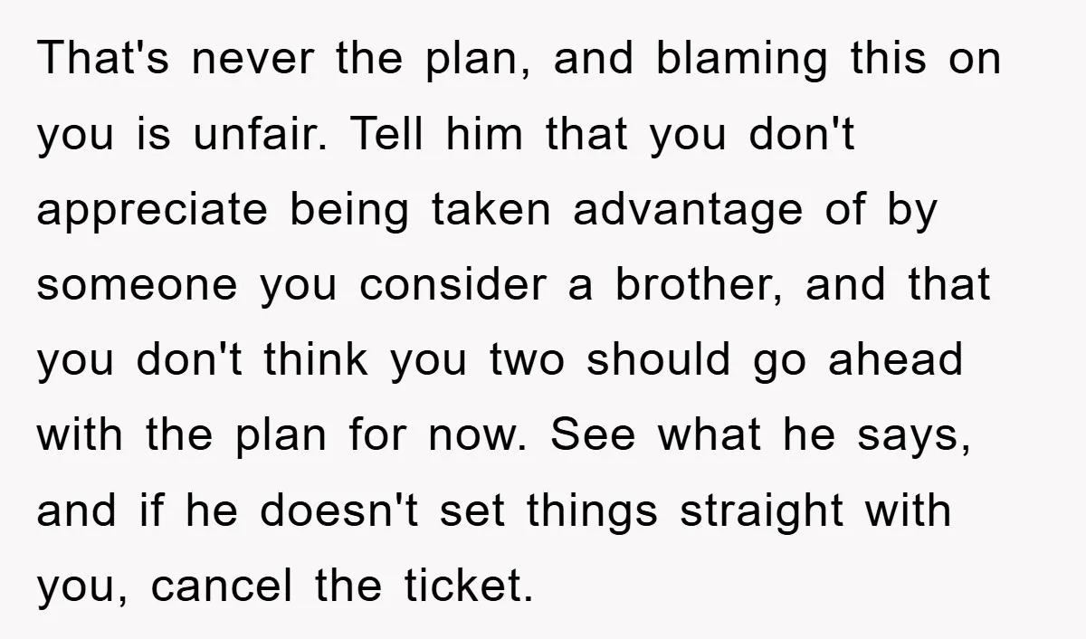 That's never the plan, and blaming this on you is unfair. Tell him that you don't appreciate being taken advantage of by someone you consider a brother, and that you...