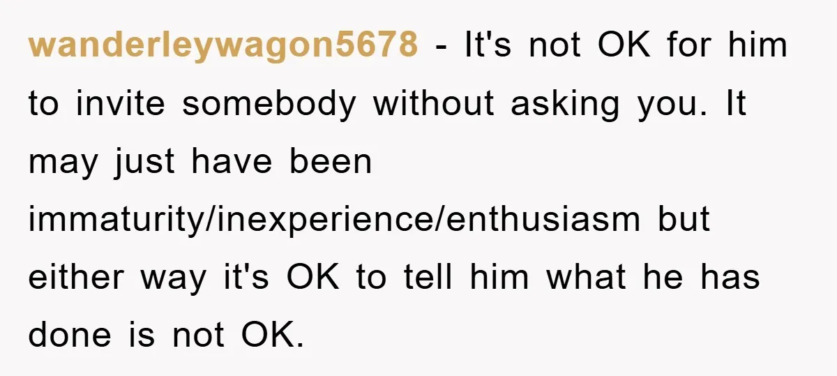 wanderleywagon5678 − It's not OK for him to invite somebody without asking you. It may just have been immaturity/inexperience/enthusiasm but either way it's OK to tell him what he has...