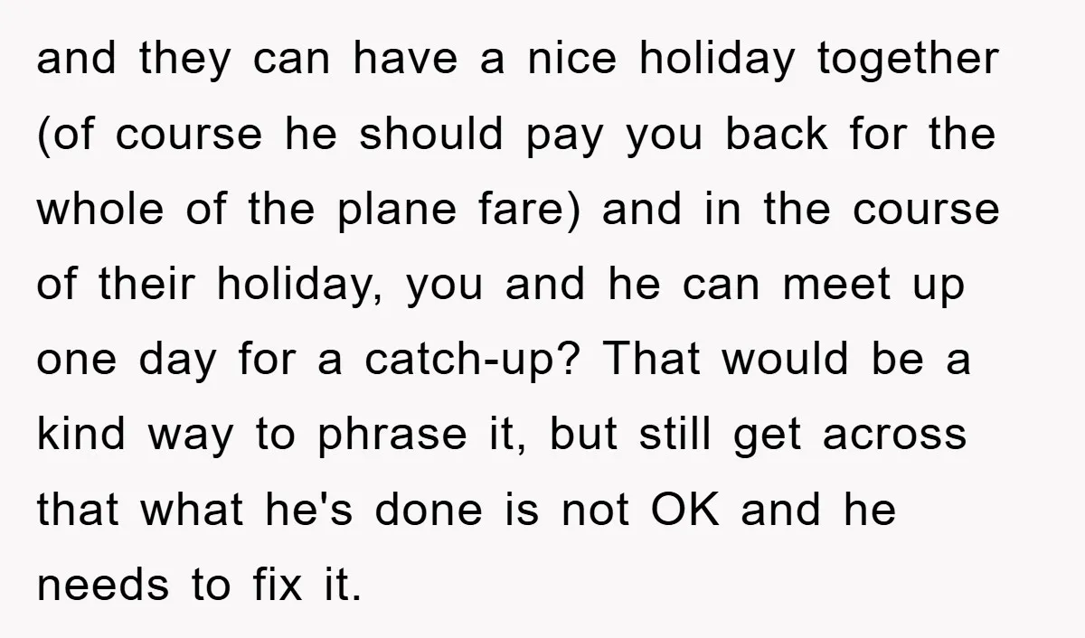 and they can have a nice holiday together (of course he should pay you back for the whole of the plane fare) and in the course of their holiday, you...
