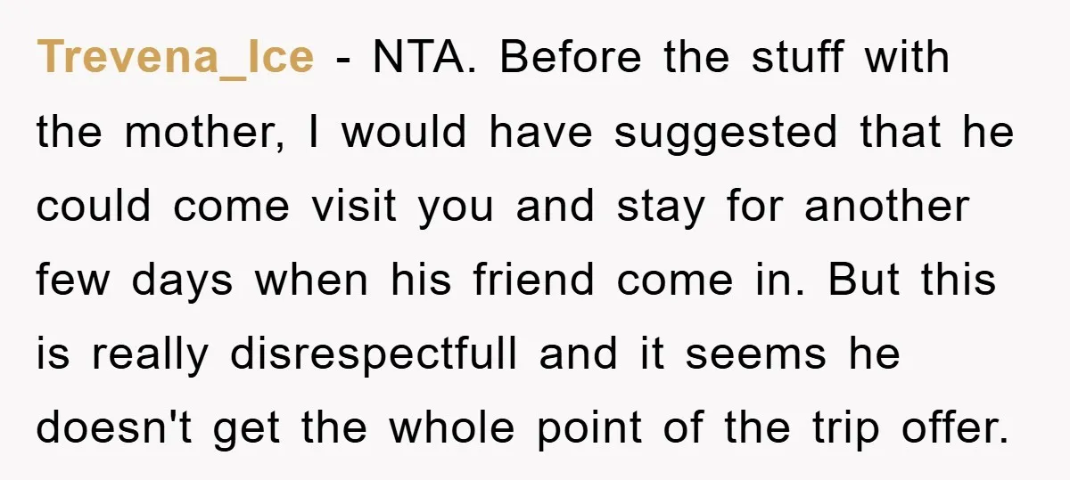 Trevena_Ice − NTA. Before the stuff with the mother, I would have suggested that he could come visit you and stay for another few days when his friend come in....