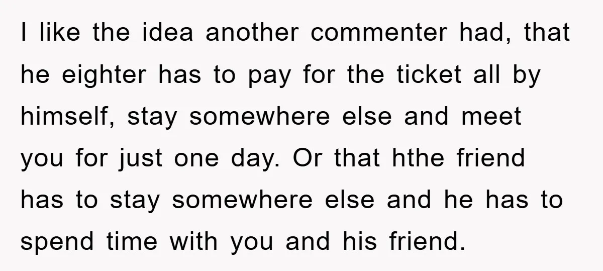 I like the idea another commenter had, that he eighter has to pay for the ticket all by himself, stay somewhere else and meet you for just one day. Or...