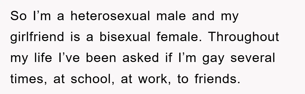 So I’m a heterosexual male and my girlfriend is a bisexual female. Throughout my life I’ve been asked if I’m gay several times, at school, at work, to friends.