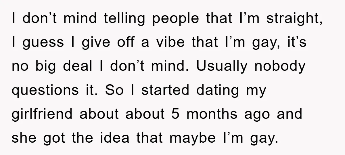 I don’t mind telling people that I’m straight, I guess I give off a vibe that I’m gay, it’s no big deal I don’t mind. Usually nobody questions it. So...
