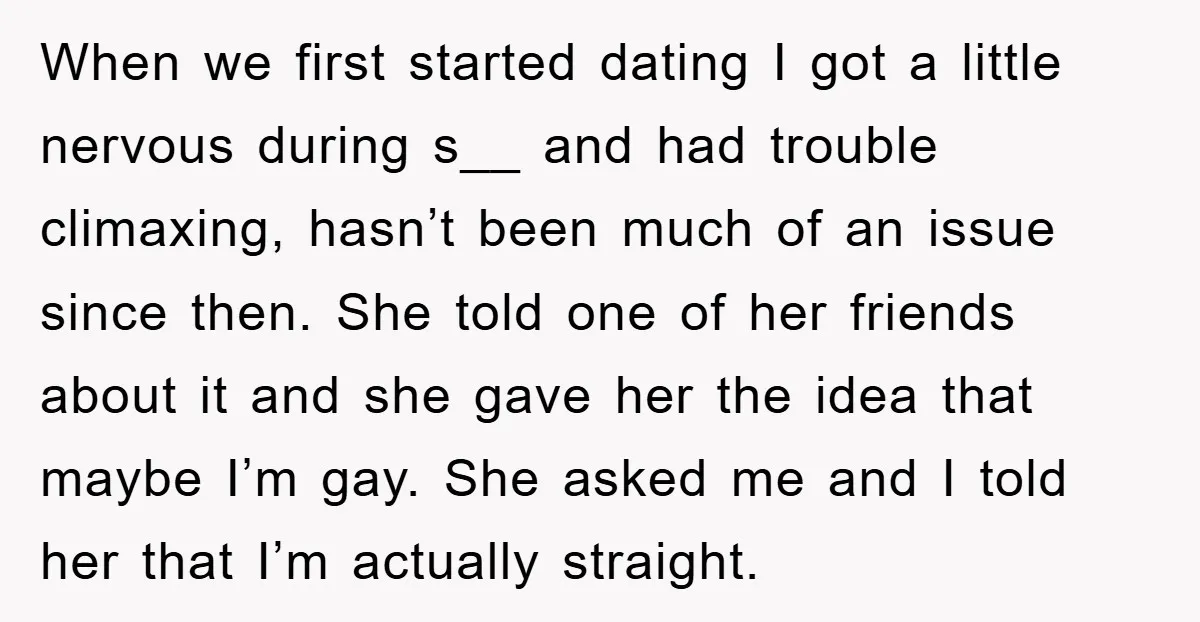 When we first started dating I got a little nervous during s__ and had trouble climaxing, hasn’t been much of an issue since then. She told one of her friends...