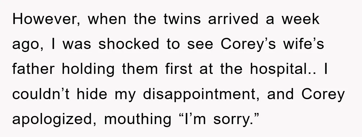 However, when the twins arrived a week ago, I was shocked to see Corey’s wife’s father holding them first at the hospital.. I couldn’t hide my disappointment, and Corey apologized,...