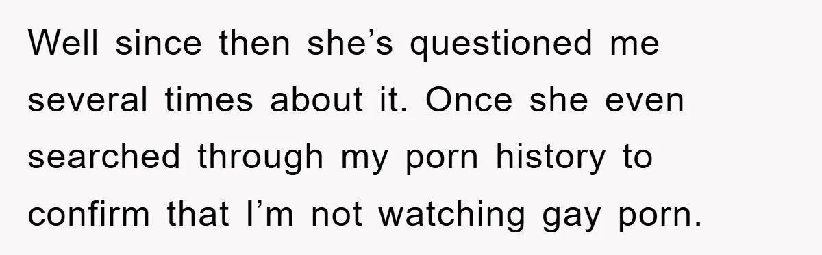 Well since then she’s questioned me several times about it. Once she even searched through my porn history to confirm that I’m not watching gay porn.