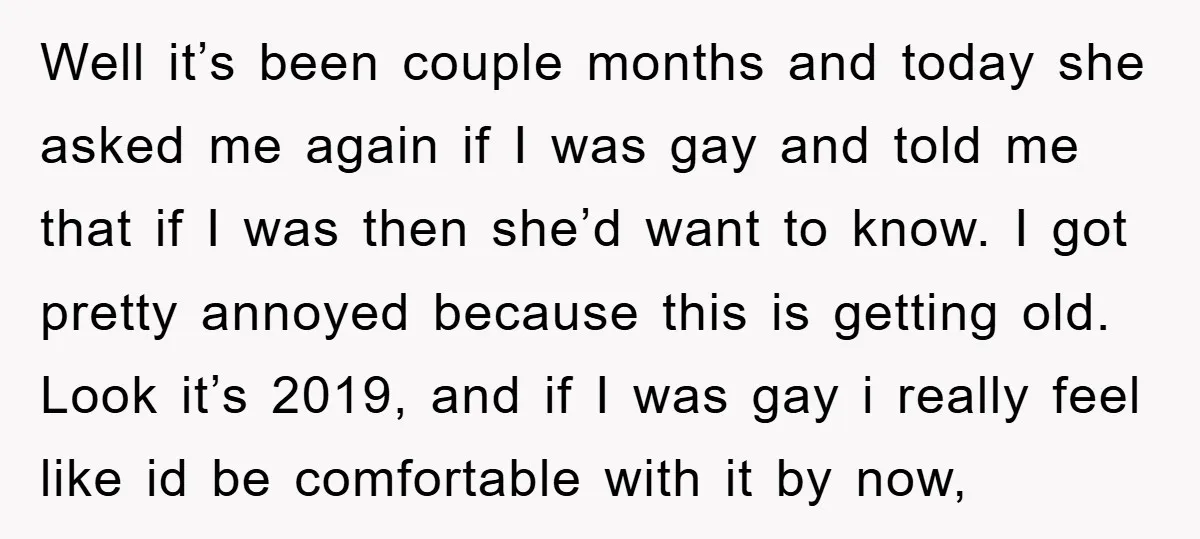 Well it’s been couple months and today she asked me again if I was gay and told me that if I was then she’d want to know. I got pretty...